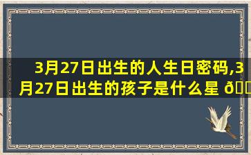 3月27日出生的人生日密码,3月27日出生的孩子是什么星 🌸 座
